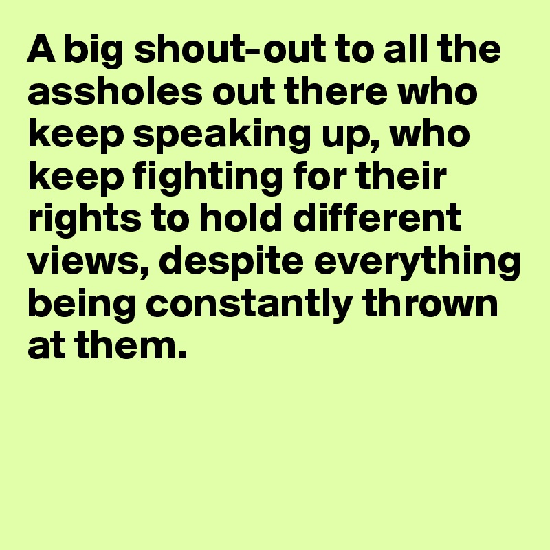 A big shout-out to all the assholes out there who keep speaking up, who keep fighting for their rights to hold different views, despite everything being constantly thrown at them.


