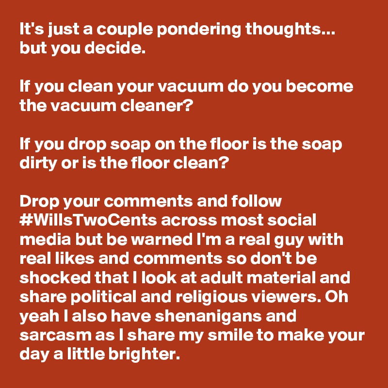 It's just a couple pondering thoughts... but you decide. 

If you clean your vacuum do you become the vacuum cleaner? 

If you drop soap on the floor is the soap dirty or is the floor clean?

Drop your comments and follow #WillsTwoCents across most social media but be warned I'm a real guy with real likes and comments so don't be shocked that I look at adult material and share political and religious viewers. Oh yeah I also have shenanigans and sarcasm as I share my smile to make your day a little brighter. 