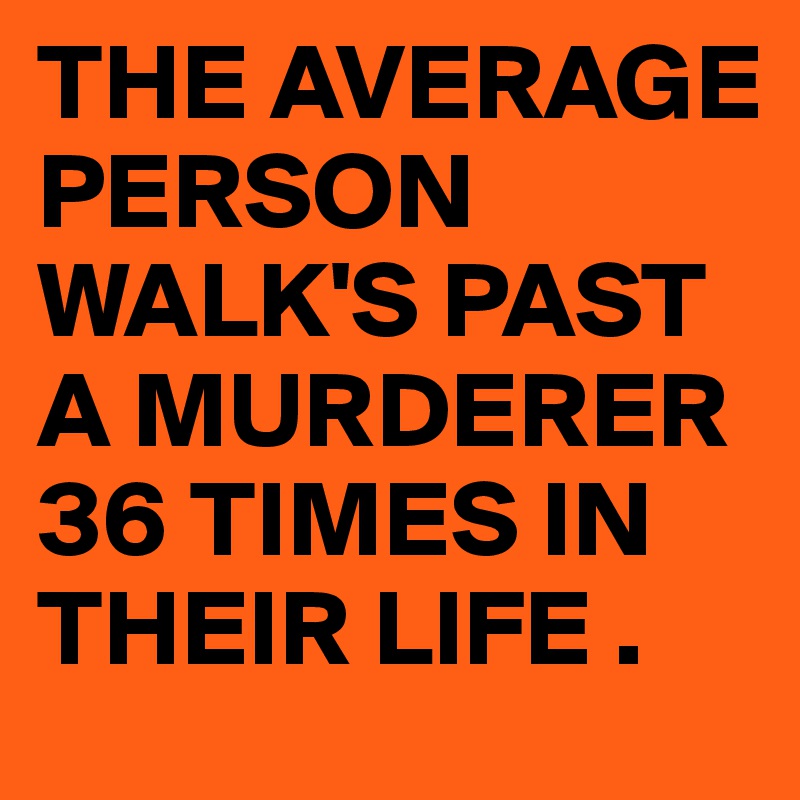 THE AVERAGE PERSON WALK'S PAST A MURDERER 36 TIMES IN THEIR LIFE .