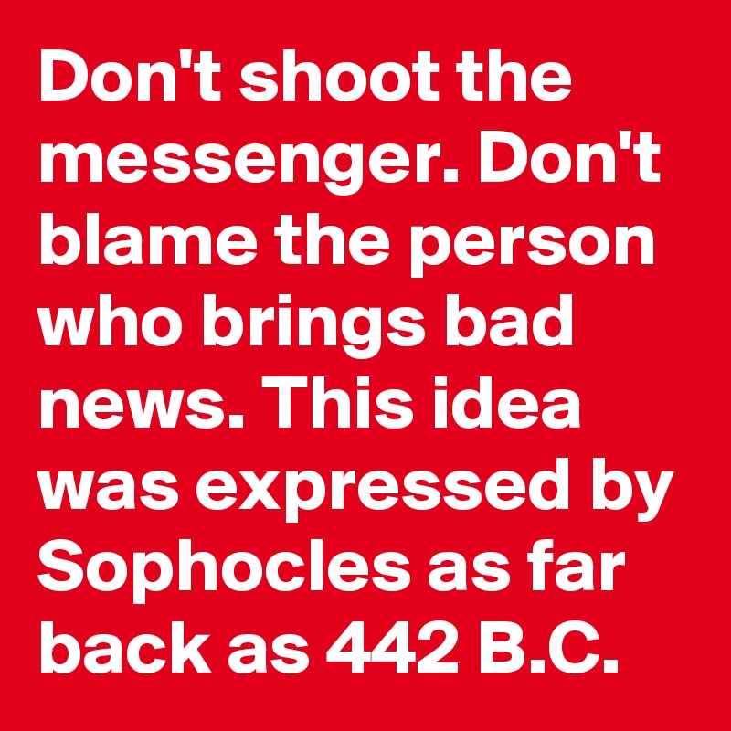 Don't shoot the messenger. Don't blame the person who brings bad news. This idea was expressed by Sophocles as far back as 442 B.C. 