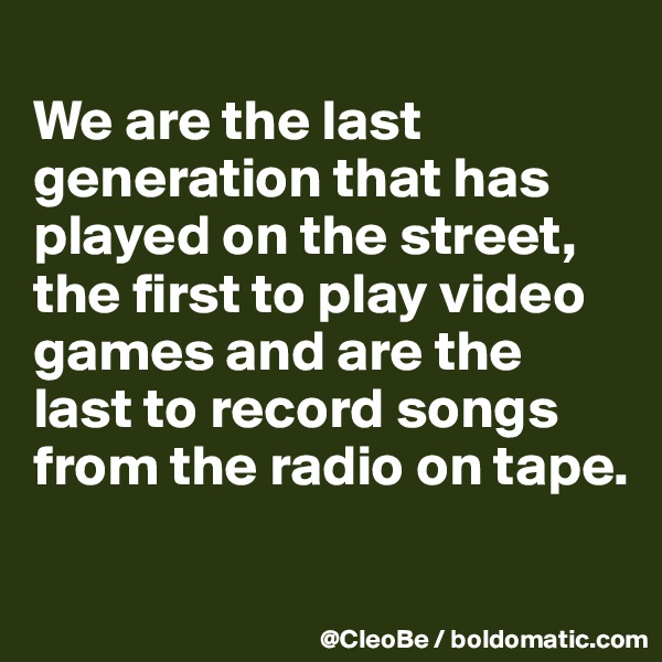 
We are the last generation that has played on the street, the first to play video games and are the last to record songs from the radio on tape.

