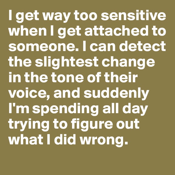 I get way too sensitive when I get attached to someone. I can detect the slightest change in the tone of their voice, and suddenly I'm spending all day trying to figure out what I did wrong. 