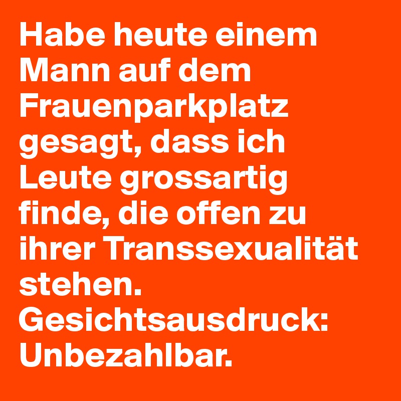 Habe heute einem Mann auf dem Frauenparkplatz gesagt, dass ich Leute grossartig finde, die offen zu ihrer Transsexualität stehen.
Gesichtsausdruck: Unbezahlbar.