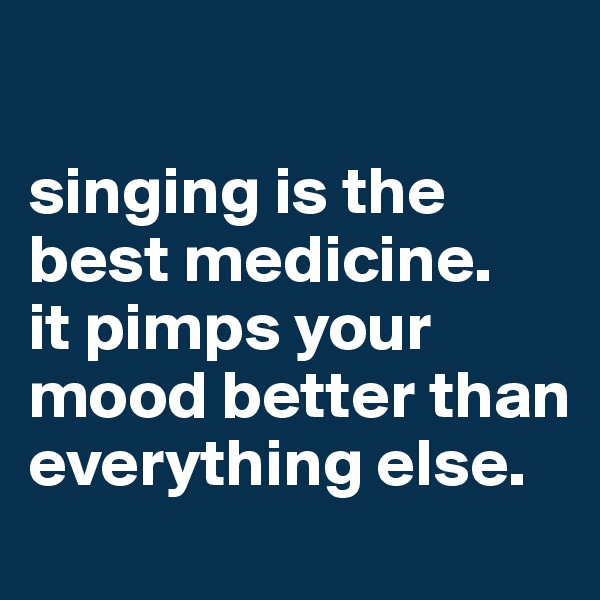 

singing is the best medicine.
it pimps your mood better than everything else.