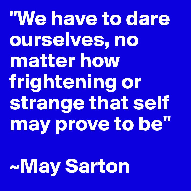 "We have to dare ourselves, no matter how frightening or strange that self may prove to be"

~May Sarton