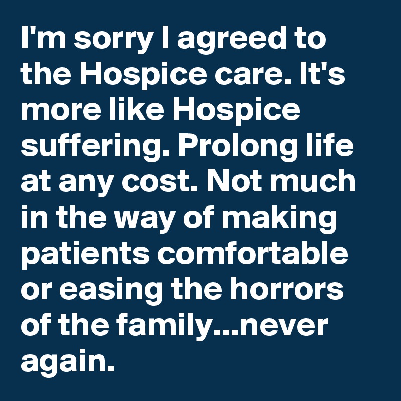 I'm sorry I agreed to the Hospice care. It's more like Hospice suffering. Prolong life at any cost. Not much in the way of making patients comfortable or easing the horrors of the family...never again. 