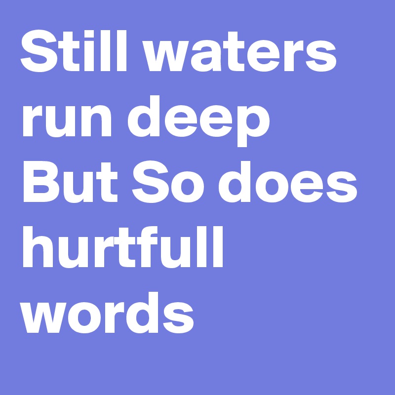 Still waters run deep 
But So does
hurtfull words  