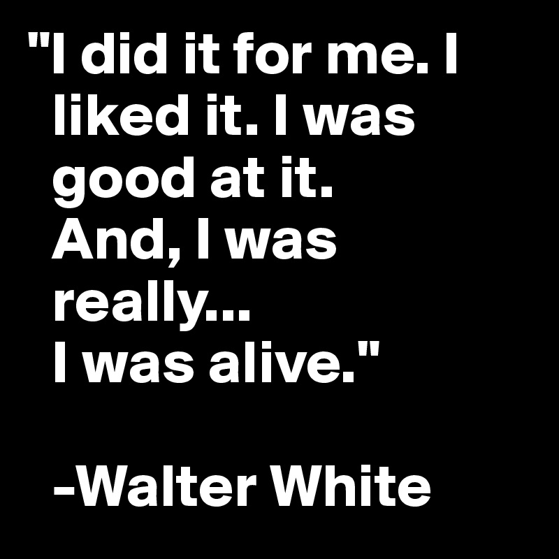 "I did it for me. I 
  liked it. I was  
  good at it. 
  And, I was 
  really...
  I was alive."

  -Walter White