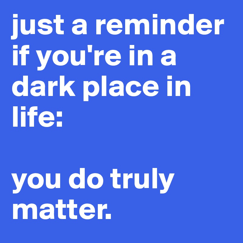 just a reminder if you're in a dark place in life: 

you do truly matter. 