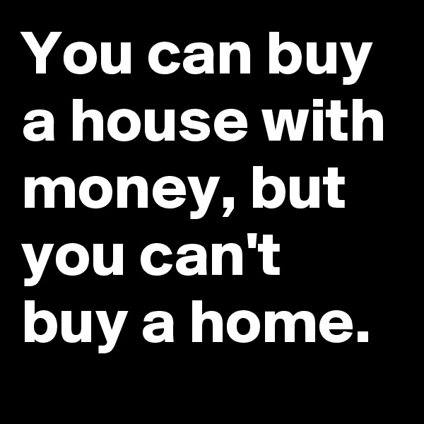 You can buy a house with money, but you can't buy a home. 