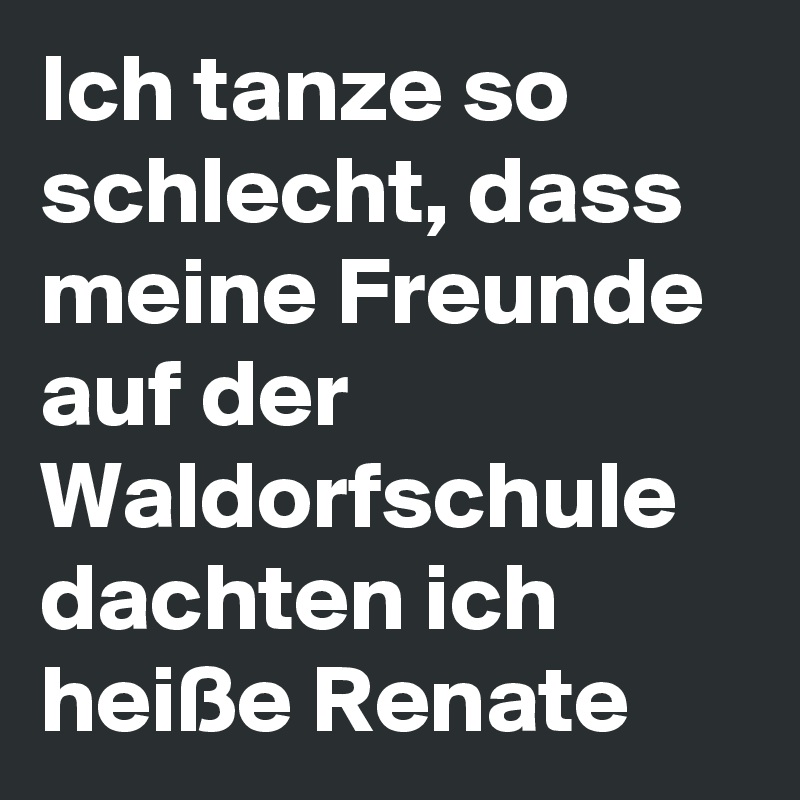 Ich tanze so schlecht, dass meine Freunde auf der Waldorfschule dachten ich heiße Renate