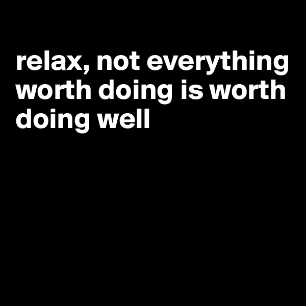 
relax, not everything worth doing is worth doing well




