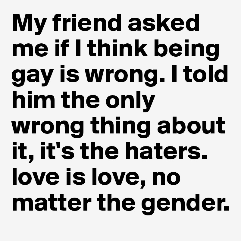 My friend asked me if I think being gay is wrong. I told him the only wrong thing about it, it's the haters. love is love, no matter the gender.