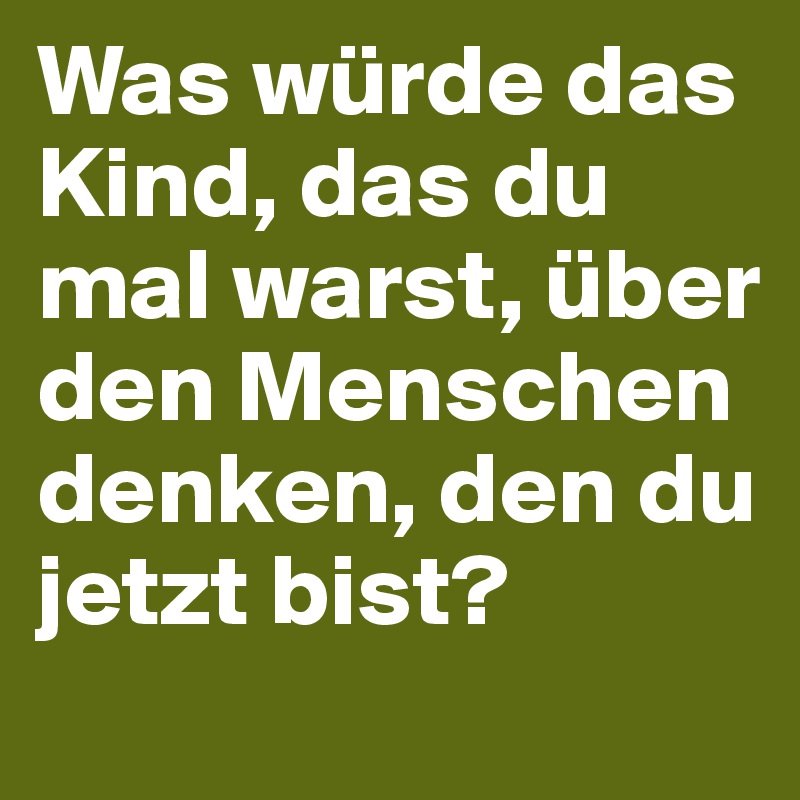 Was würde das Kind, das du mal warst, über den Menschen denken, den du jetzt bist?