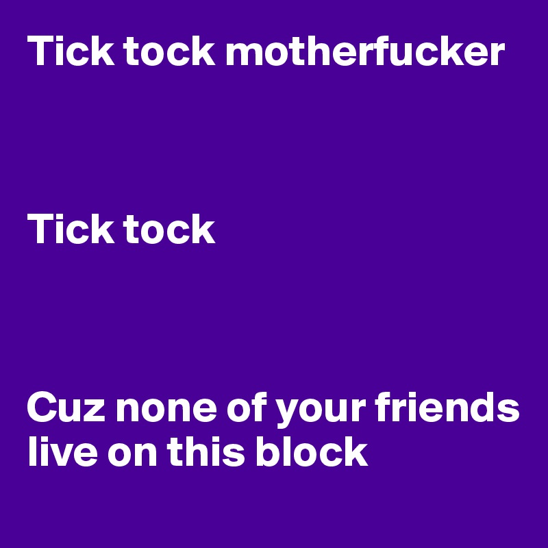 Tick tock motherfucker 



Tick tock



Cuz none of your friends live on this block