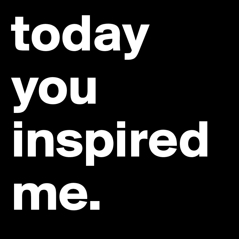 today you inspired me.