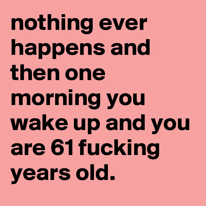 nothing ever happens and then one morning you wake up and you are 61 fucking years old.