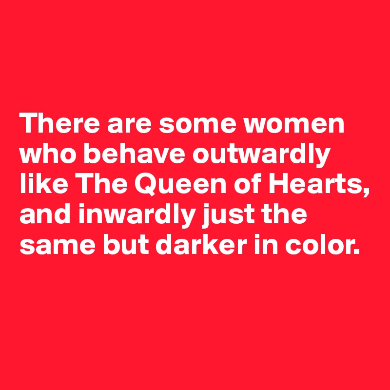 


There are some women who behave outwardly like The Queen of Hearts, and inwardly just the same but darker in color.


