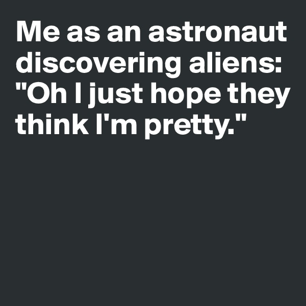 Me as an astronaut discovering aliens: 
"Oh I just hope they 
think I'm pretty."



