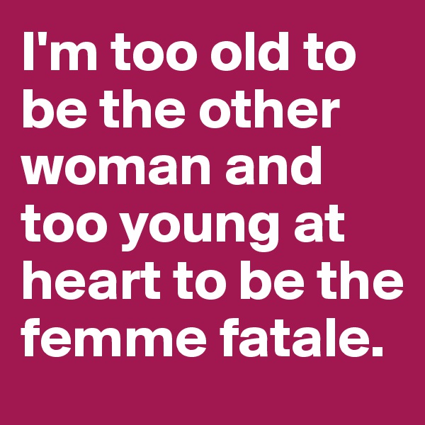 I'm too old to be the other woman and too young at heart to be the femme fatale.