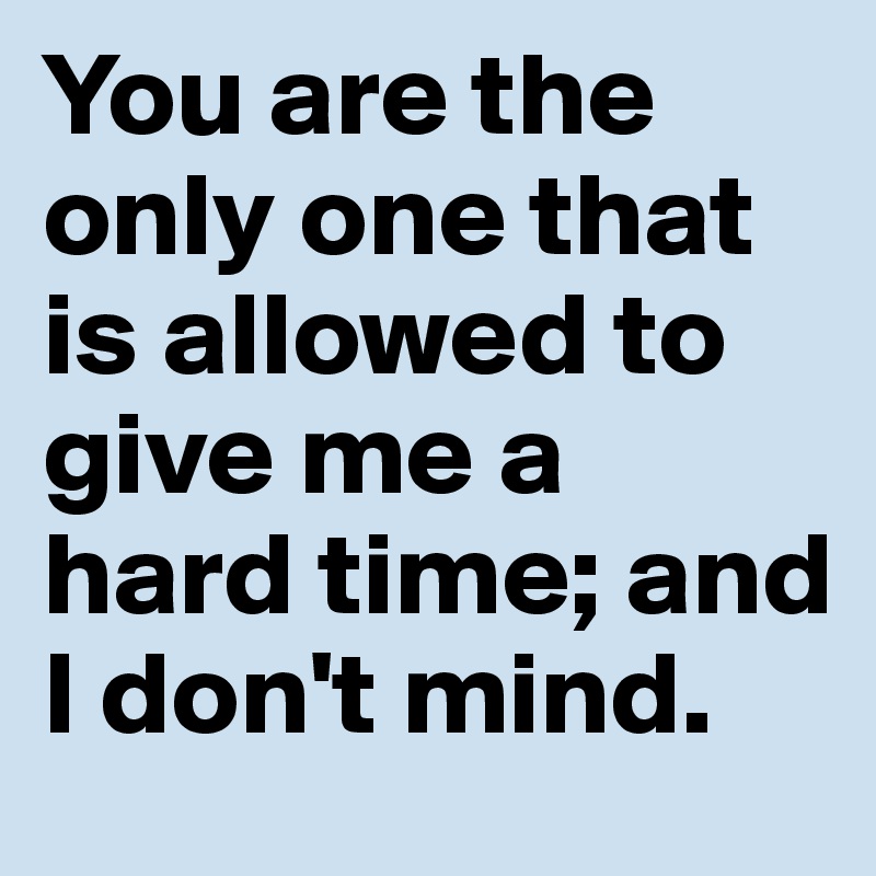 You are the only one that is allowed to give me a hard time; and I don't mind. 