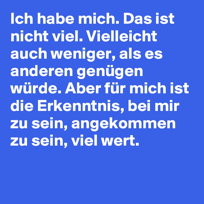 Ich habe mich. Das ist nicht viel. Vielleicht auch weniger, als es anderen genügen würde. Aber für mich ist die Erkenntnis, bei mir zu sein, angekommen zu sein, viel wert.

