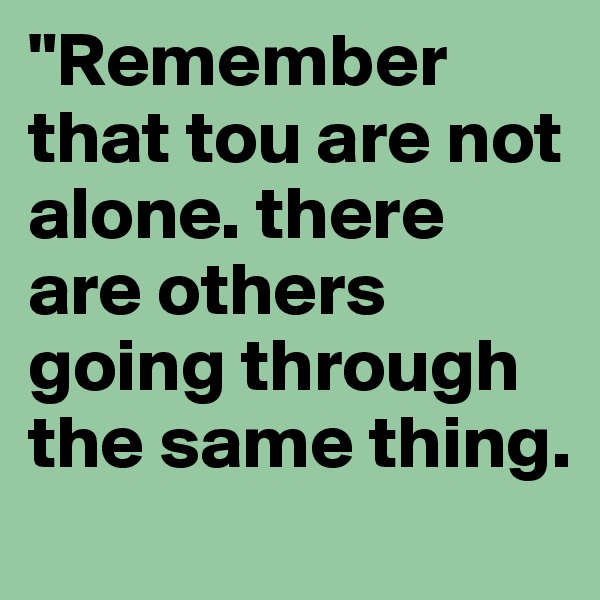 "Remember that tou are not alone. there are others going through the same thing.