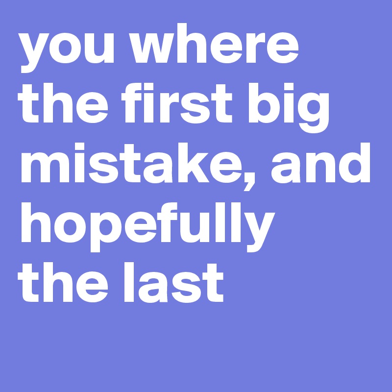 you where the first big mistake, and hopefully the last 