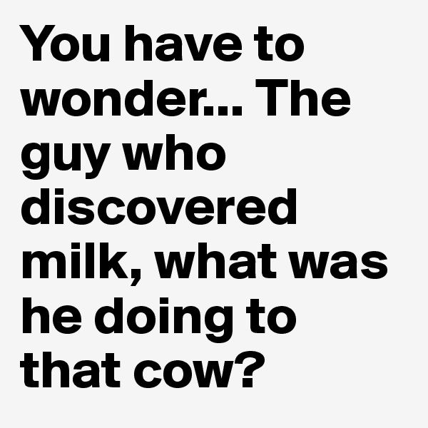 You have to wonder... The guy who discovered milk, what was he doing to that cow?