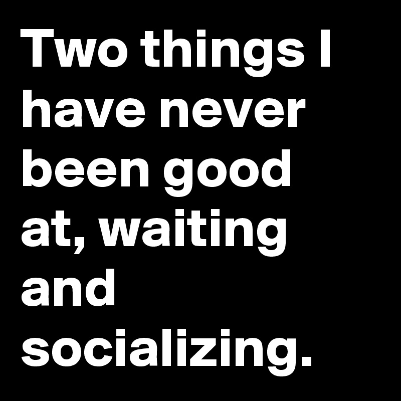 Two things I have never been good at, waiting and socializing.