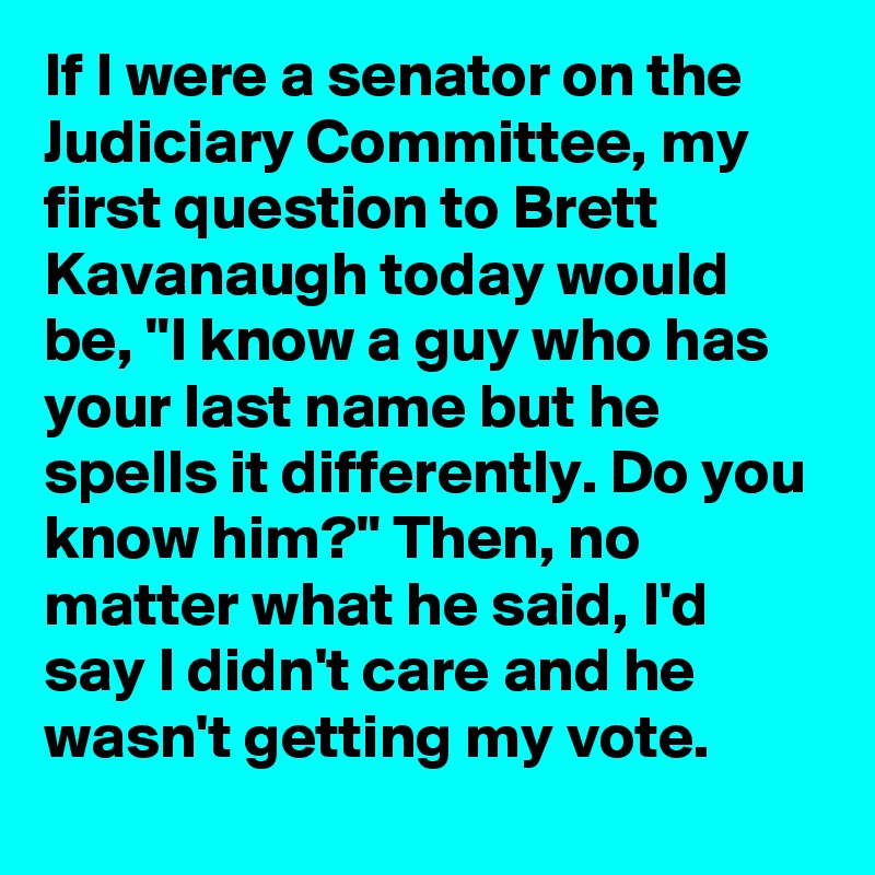 If I were a senator on the Judiciary Committee, my first question to Brett Kavanaugh today would be, "I know a guy who has your last name but he spells it differently. Do you know him?" Then, no matter what he said, I'd say I didn't care and he wasn't getting my vote.