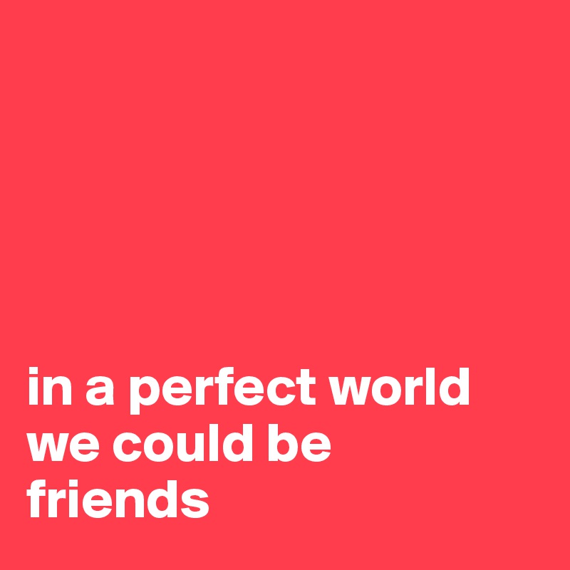 





in a perfect world we could be 
friends