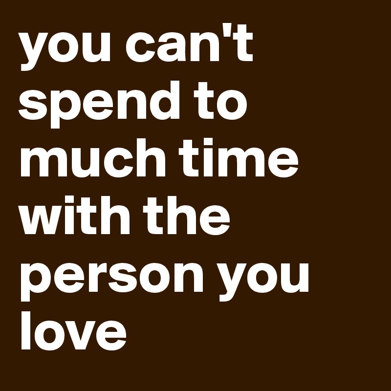 you can't spend to much time with the person you love