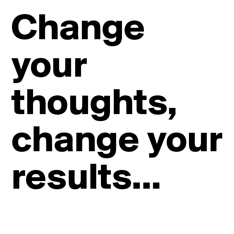 Change your thoughts, change your results...