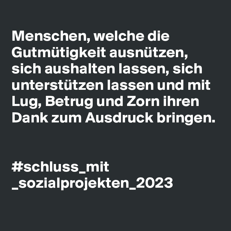 
Menschen, welche die Gutmütigkeit ausnützen, sich aushalten lassen, sich unterstützen lassen und mit Lug, Betrug und Zorn ihren Dank zum Ausdruck bringen.


#schluss_mit
_sozialprojekten_2023
