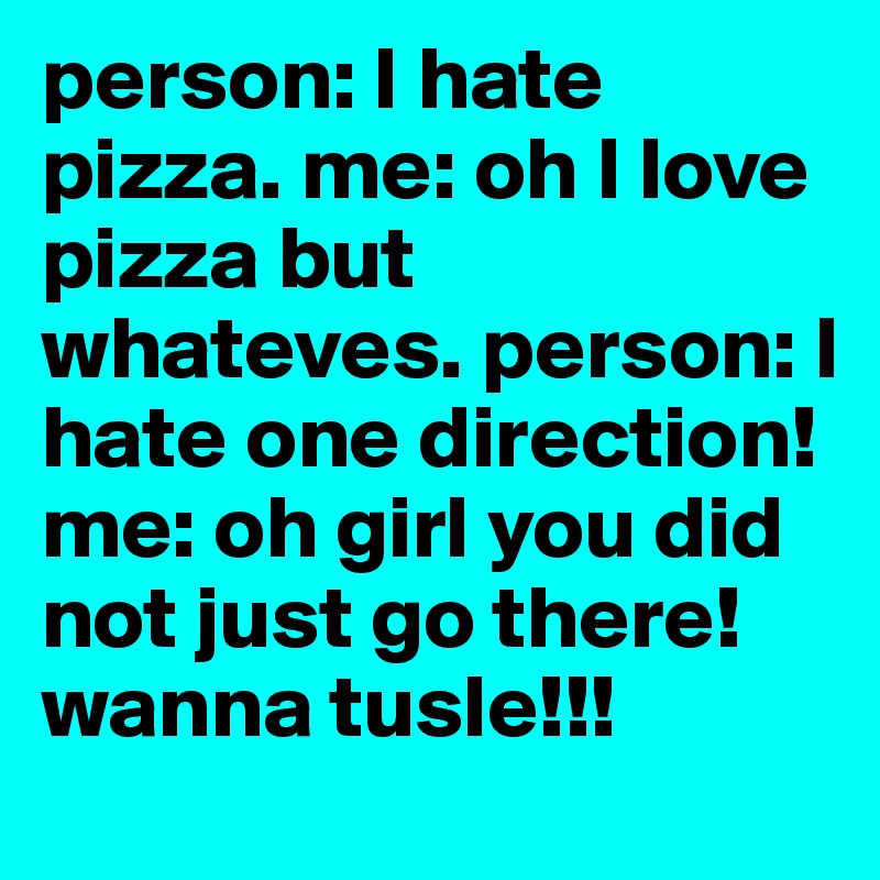 person: I hate pizza. me: oh I love pizza but whateves. person: I hate one direction! me: oh girl you did not just go there! wanna tusle!!!