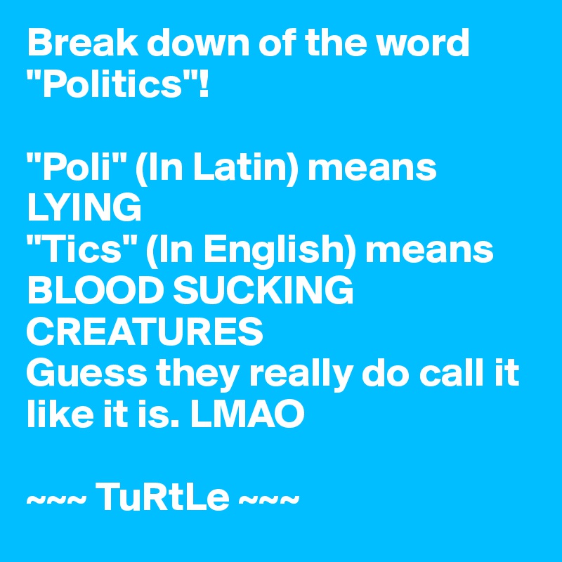 Break down of the word "Politics"!

"Poli" (In Latin) means LYING
"Tics" (In English) means BLOOD SUCKING CREATURES
Guess they really do call it like it is. LMAO

~~~ TuRtLe ~~~