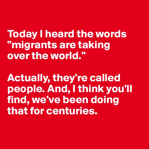 

Today I heard the words "migrants are taking 
over the world."

Actually, they're called people. And, I think you'll find, we've been doing that for centuries.

