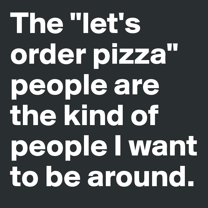 The "let's order pizza" people are the kind of people I want to be around.
