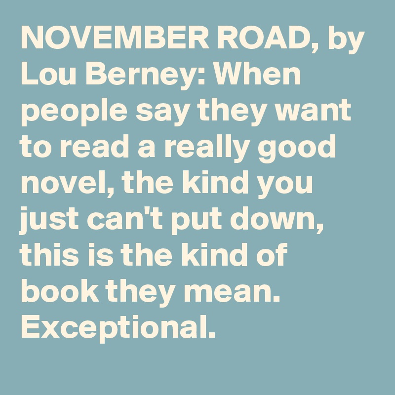 NOVEMBER ROAD, by Lou Berney: When people say they want to read a really good novel, the kind you just can't put down, this is the kind of book they mean. Exceptional.