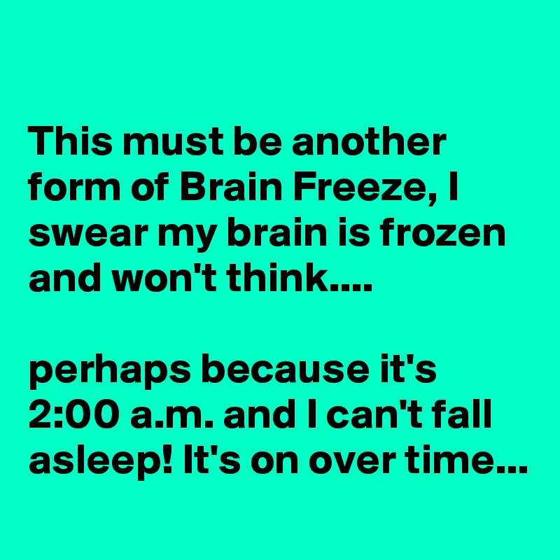 

This must be another form of Brain Freeze, I swear my brain is frozen and won't think....

perhaps because it's 2:00 a.m. and I can't fall asleep! It's on over time...