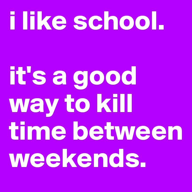 i like school. 

it's a good way to kill time between weekends.