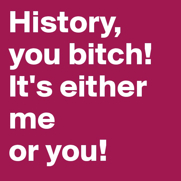 History, you bitch! It's either me 
or you!