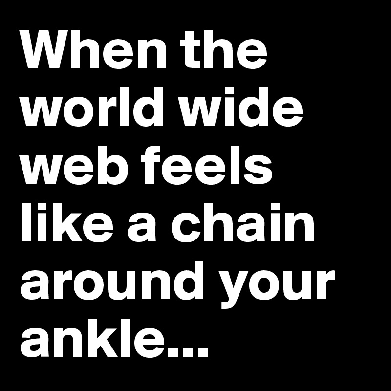 When the world wide web feels like a chain around your ankle...