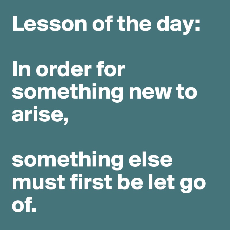 Lesson of the day:

In order for something new to arise, 

something else must first be let go of.