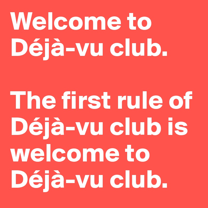 Welcome to Déjà-vu club. 

The first rule of Déjà-vu club is welcome to Déjà-vu club.