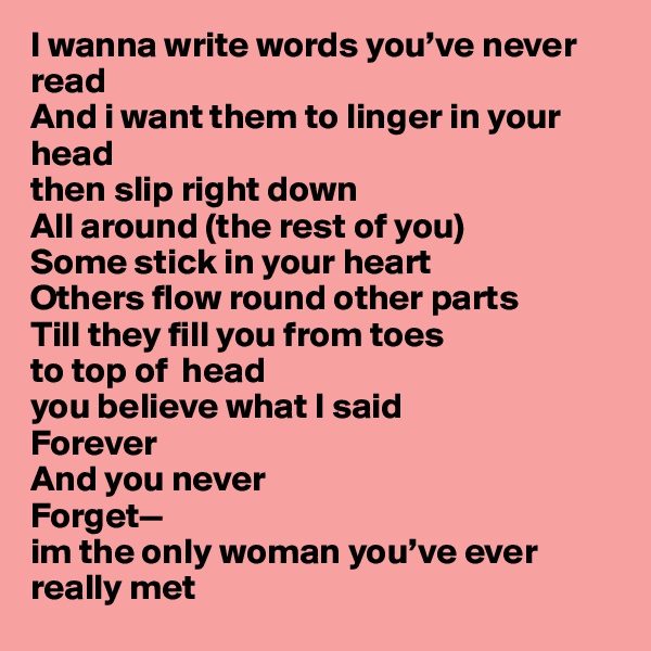 I wanna write words you’ve never read
And i want them to linger in your head
then slip right down
All around (the rest of you)
Some stick in your heart
Others flow round other parts
Till they fill you from toes
to top of  head
you believe what I said
Forever
And you never
Forget—
im the only woman you’ve ever really met