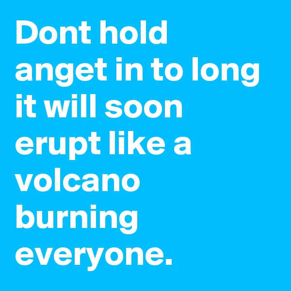 Dont hold anget in to long it will soon erupt like a volcano burning everyone.