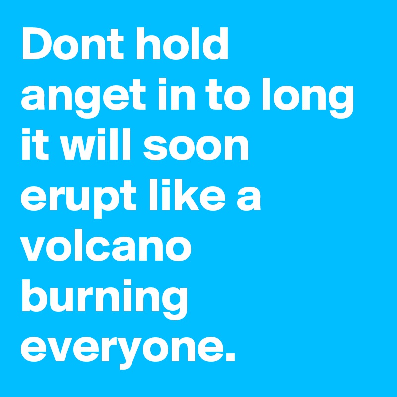 Dont hold anget in to long it will soon erupt like a volcano burning everyone.