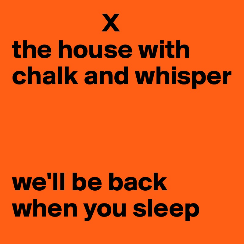                  X
the house with chalk and whisper



we'll be back when you sleep